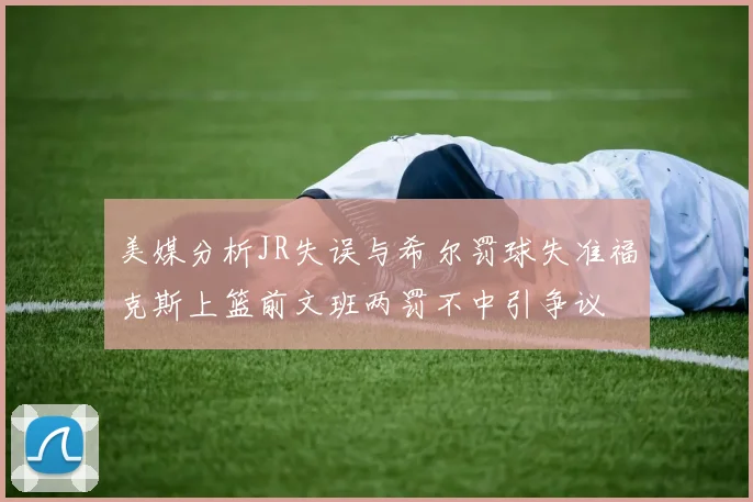 美媒分析JR失误与希尔罚球失准福克斯上篮前文班两罚不中引争议