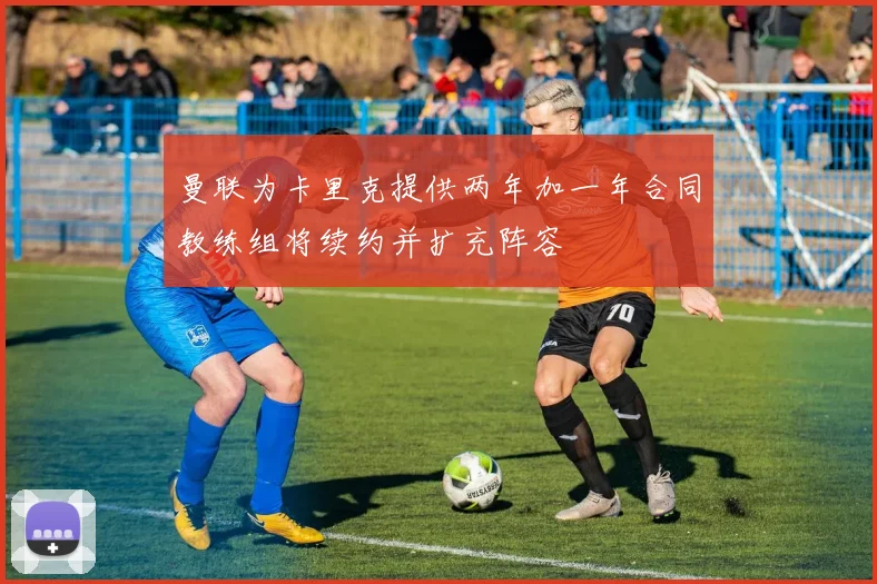 曼联为卡里克提供两年加一年合同教练组将续约并扩充阵容