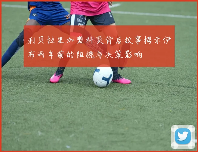 利贝拉里加盟科莫背后故事揭示伊布两年前的阻挠与决策影响