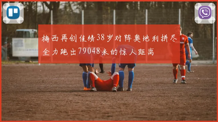 梅西再创佳绩38岁对阵奥地利拼尽全力跑出79048米的惊人距离