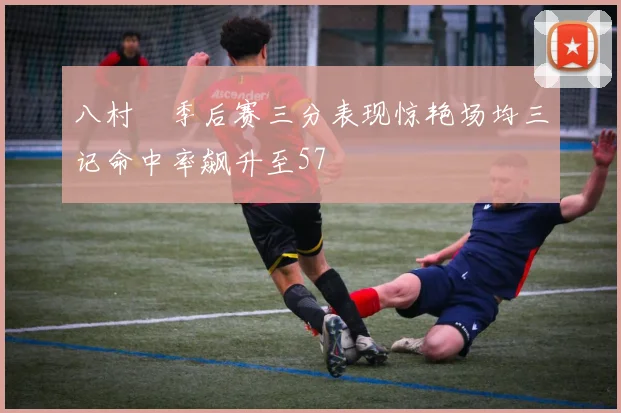 八村塁季后赛三分表现惊艳场均三记命中率飙升至57