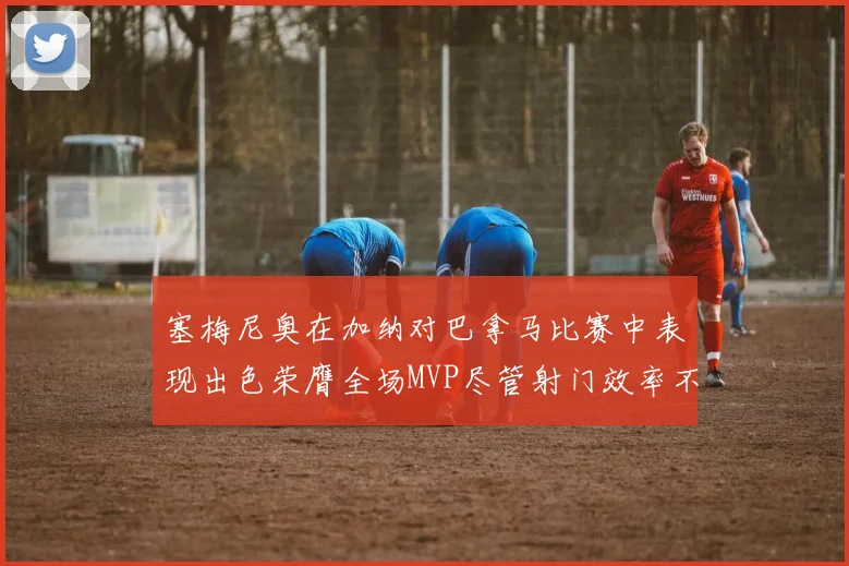 塞梅尼奥在加纳对巴拿马比赛中表现出色荣膺全场MVP尽管射门效率不佳