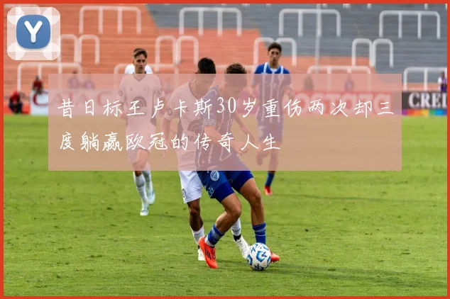 昔日标王卢卡斯30岁重伤两次却三度躺赢欧冠的传奇人生