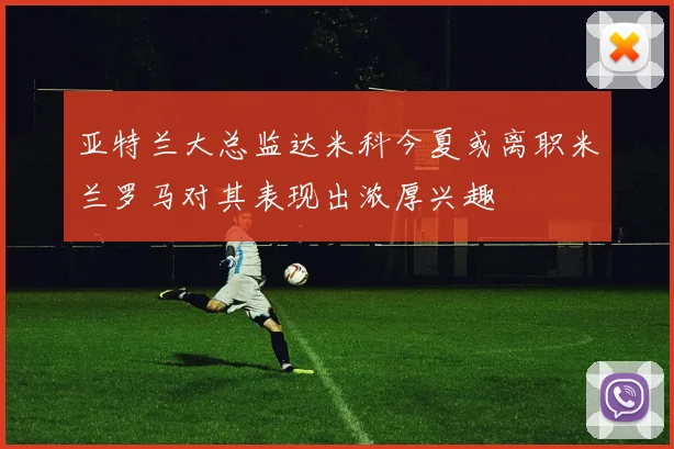 亚特兰大总监达米科今夏或离职米兰罗马对其表现出浓厚兴趣