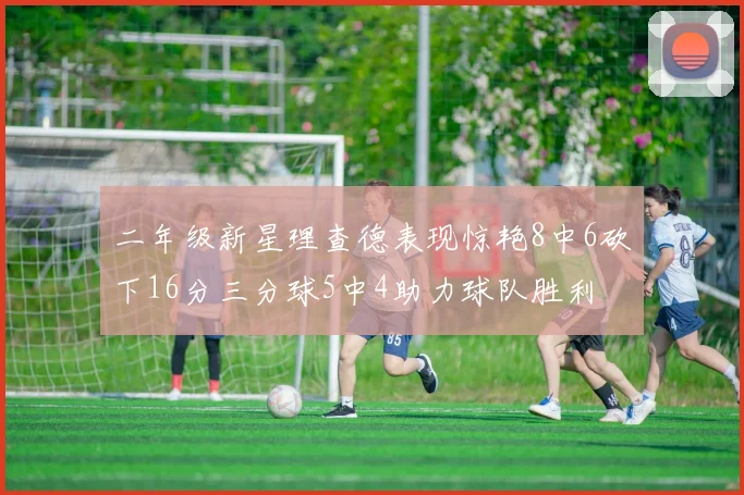 二年级新星理查德表现惊艳8中6砍下16分三分球5中4助力球队胜利