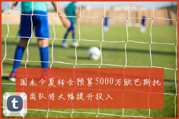 国米今夏转会预算5000万欧巴斯托尼离队将大幅提升投入