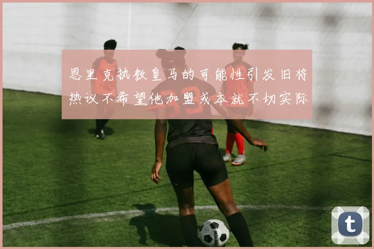 恩里克执教皇马的可能性引发旧将热议不希望他加盟或本就不切实际