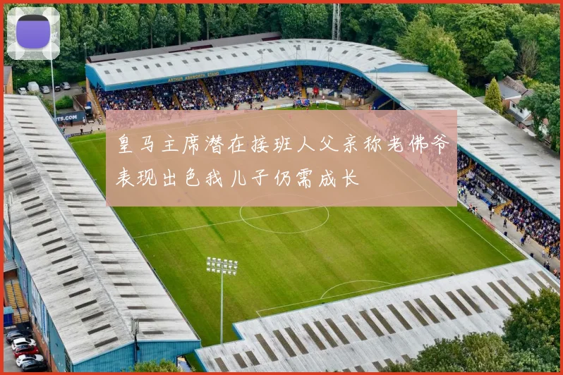 皇马主席潜在接班人父亲称老佛爷表现出色我儿子仍需成长