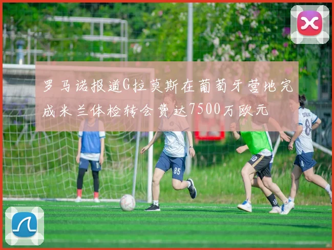 罗马诺报道G拉莫斯在葡萄牙营地完成米兰体检转会费达7500万欧元