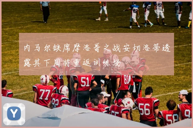 内马尔缺席摩洛哥之战安切洛蒂透露其下周将重返训练场