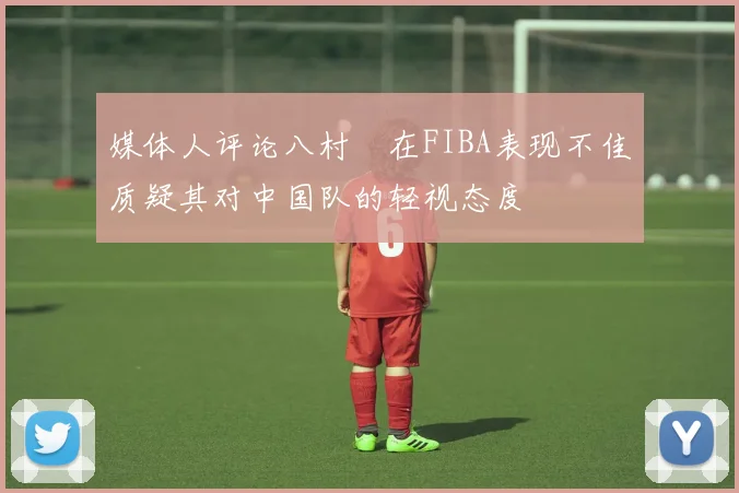 媒体人评论八村塁在FIBA表现不佳质疑其对中国队的轻视态度