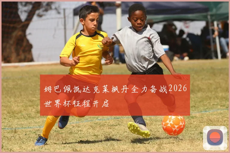 姆巴佩抵达克莱枫丹全力备战2026世界杯征程开启
