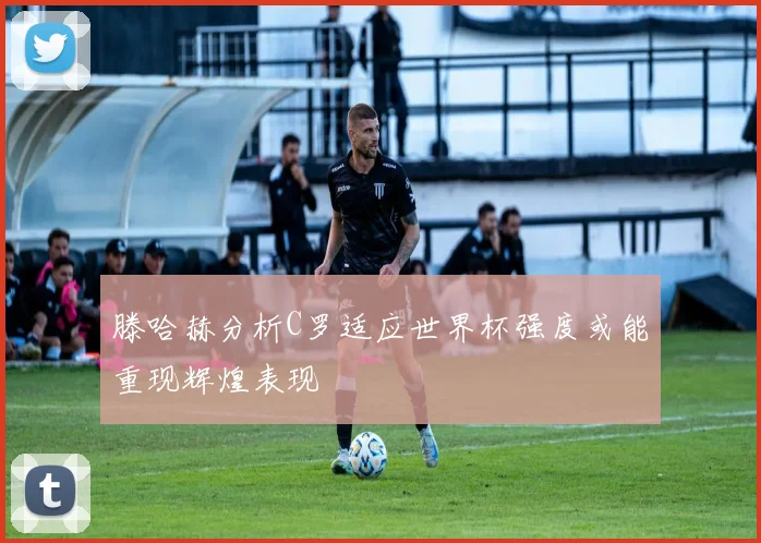 滕哈赫分析C罗适应世界杯强度或能重现辉煌表现