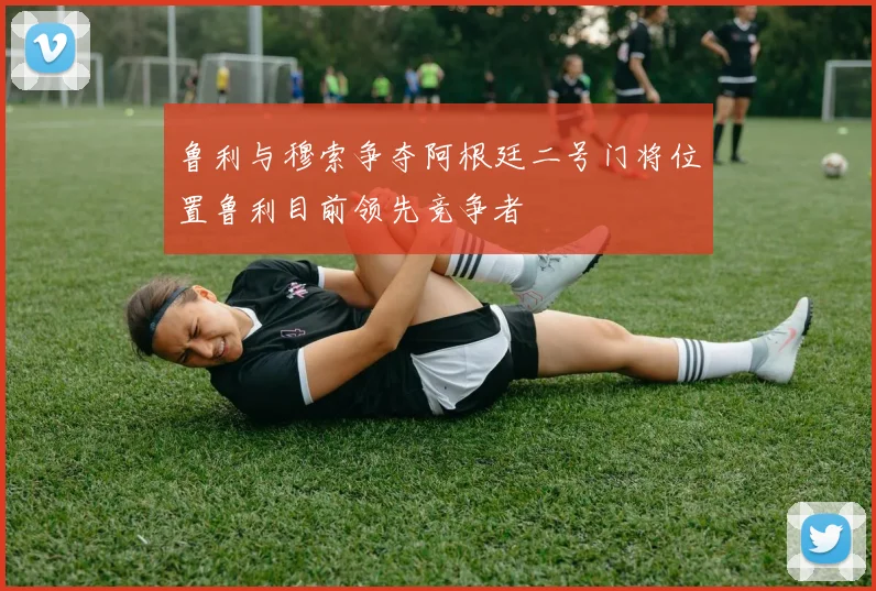 鲁利与穆索争夺阿根廷二号门将位置鲁利目前领先竞争者