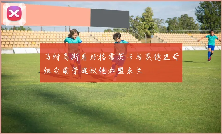 马特乌斯看好格雷茨卡与莫德里奇组合前景建议他加盟米兰