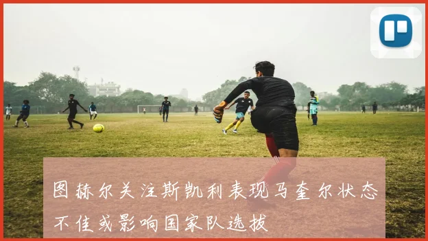 图赫尔关注斯凯利表现马奎尔状态不佳或影响国家队选拔