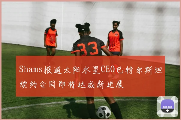 Shams报道太阳水星CEO巴特尔斯坦续约合同即将达成新进展