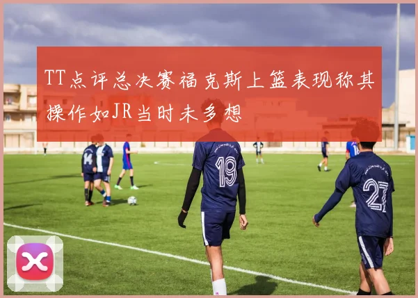 TT点评总决赛福克斯上篮表现称其操作如JR当时未多想