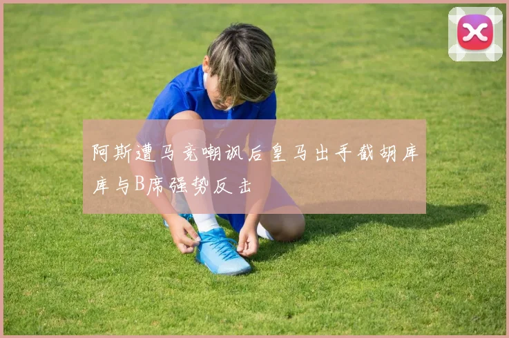 阿斯遭马竞嘲讽后皇马出手截胡库库与B席强势反击